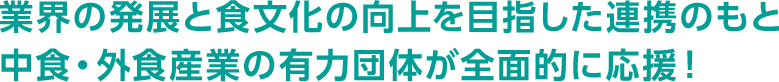 業界の発展と食文化の向上を目指した連携のもと 中食・外食産業の有力団体が全面的に応援！