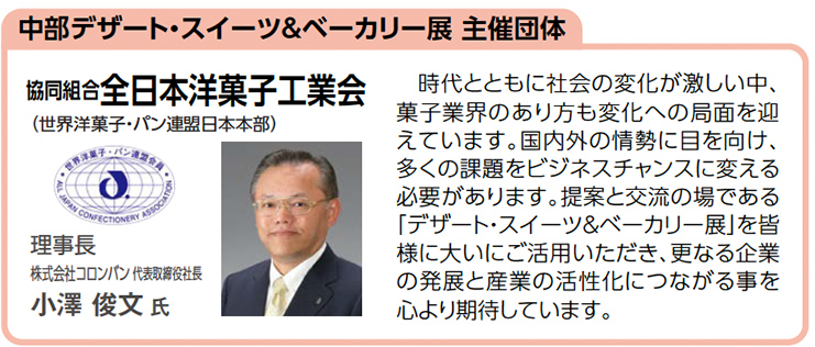 中部デザート・スイーツ＆ベーカリー展 主催団体　協同組合全日本洋菓子工業会　理事長 株式会社コロンバン 代表取締役社長 小澤 俊文 氏　時代とともに社会の変化が激しい中、 菓子業界のあり方も変化への局面を迎 えています。国内外の情勢に目を向け、 多くの課題をビジネスチャンスに変える 必要があります。提案と交流の場である 「デザート・スイーツ＆ベーカリー展」を皆 様に大いにご活用いただき、更なる企業 の発展と産業の活性化につながる事を 心より期待しています。