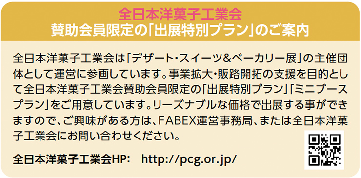 全日本洋菓子工業会 賛助会員限定の「出展特別プラン」のご案内　全日本洋菓子工業会は「デザート・スイーツ＆ベーカリー展」の主催団 体として運営に参画しています。事業拡大・販路開拓の支援を目的とし て全日本洋菓子工業会賛助会員限定の「出展特別プラン」「ミニブース プラン」をご用意しています。リーズナブルな価格で出展する事ができ ますので、ご興味がある方は、FABEX運営事務局、または全日本洋菓 子工業会にお問い合わせください。 全日本洋菓子工業会HP：　http://pcg.or.jp/