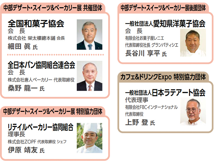 中部デザート・スイーツ＆べーカリー展 共催団体全国和菓子協会 会長 株式会社 榮太樓總本鋪 会長 細田 眞 氏 全日本パン協同組合連合会 会　長 株式会社唐人ベーカリー 代表取締役 桑野 龍一 氏中部デザート・スイーツ＆べーカリー展 特別協力団体リテイルベーカリー協同組合 理事長 株式会社ZOPF 代表取締役 シェフ 伊原 靖友 氏中部デザート・スイーツ＆ベーカリー展後援団体一般社団法人愛知県洋菓子協会 会　長 有限会社お菓子屋レニエ 代表取締役社長 グランパティシエ 長谷川 享平 氏カフェ＆ドリンクExpo 特別協力団体一般社団法人日本ラテアート協会 代表理事 有限会社FBCインターナショナル 代表取締役 上野 登 氏