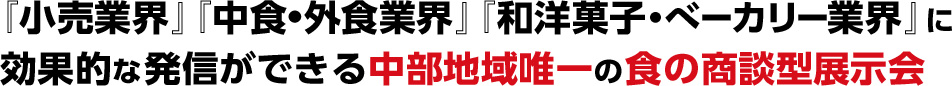 『小売業界』『中食・外食業界』『和洋菓子・  ベーカリー業界』に 効果的な発信ができる中部地域唯一の  食の商談型展示会