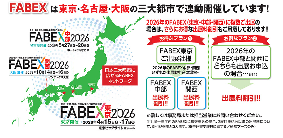 FABEXは東京・名古屋・大阪の三大都市で連動開催、2026年FABEX中部：5月27〜28日 ポートメッセなごや、FABEX関西：10月14〜16日 インテックス大阪、FABEX東京：4月15〜17日 東京ビッグサイト東ホール、 日本三大都市に広がるFABEXネットワーク、 【お得なプラン①】FABEX東京ご出展様は中部・関西の出展料割引、【お得なプラン②】FABEX中部と関西のどちらも出展申し込みで出展料割引、 食品・食材・飲料・機器・容器の業務用専門展示会、全国マップと開催都市の位置表示つき