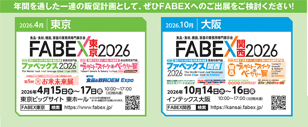 【東京】2026年4月15日〜17日開催、FABEX東京2026、ファベックス2026、デザート・スイーツ＆ベーカリー展、お米未来展、外食・中食・給食・弁当産業向け展示会、会場：東京ビッグサイト東ホール、10:00〜17:00、QRコード・URL：https://www.fabex.jp/ 【大阪】2026年10月14日〜16日開催、FABEX関西2026、ファベックス関西2026、デザート・スイーツ＆ベーカリー展関西、地域密着型食品展示会、会場：インテックス大阪、10:00〜17:00、QRコード・URL：https://kansai.fabex.jp/