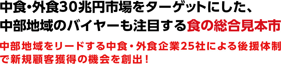 中食・外食30兆円市場をターゲットにした、 中部地域のバイヤーも注目する食の総合見本市、 中部地域をリードする中食・外食企業25社による後援体制で新規顧客獲得の機会を創出！