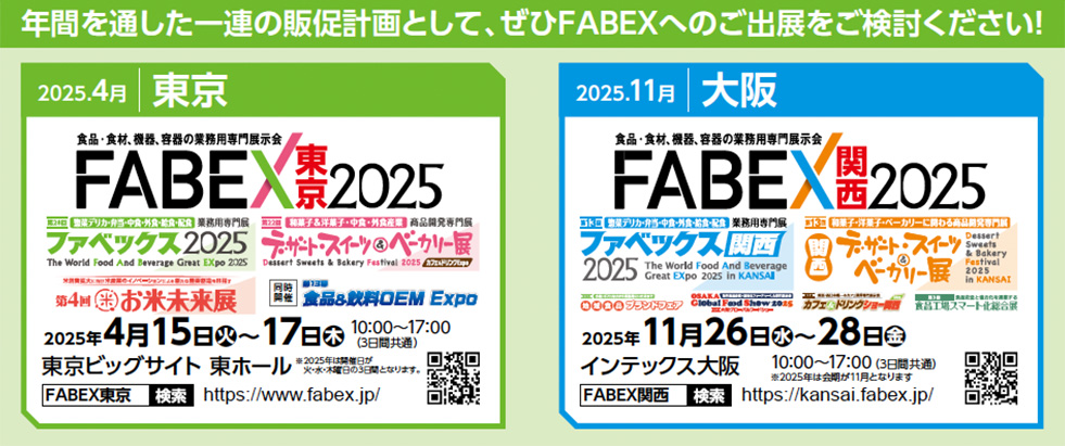年間を通した一連の販促計画として、ぜひFABEXへのご出展をご検討ください！ 2025年4月】東京開催 展示会名：FABEX東京2025 （ファベックス2025） 食品・食材、機器、容器の業務用専門展示会 併催展： デザート・スイーツ＆ベーカリー展 お米未来展（第4回） 高品質食品OEM Expo 開催日程：2025年4月15日（火）～17日（木） 時間：10:00～17:00（3日間開催） 会場：東京ビッグサイト 東ホール 公式サイト：https://www.fabex.jp/  【2025年11月】大阪開催 展示会名：FABEX関西2025 　（ファベックス関西2025） 　食品・食材、機器、容器の業務用専門展示会 併催展： デザート・スイーツ＆ベーカリー展 中食・外食・給食産業展KANSAN（中食・外食の業務用商材） 開催日程：2025年11月26日（水）～28日（金） 時間：10:00～17:00（3日間開催）※最終日は16:00まで 会場：インテックス大阪 公式サイト： https://kansai.fabex.jp/