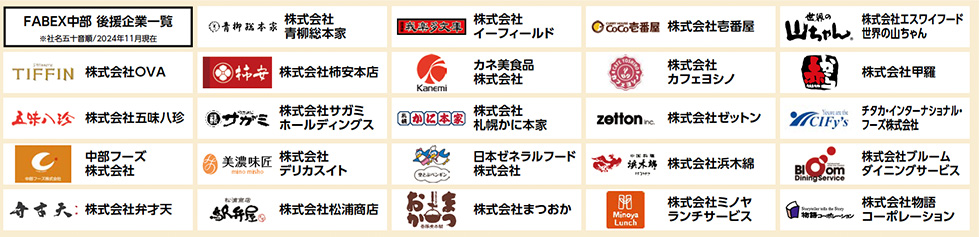 FABEX中部 後援企業一覧 ※社名五十音順／2024年11月現在  株式会社OVA  株式会社イーフィールド  株式会社エスワイフード（世界の山ちゃん）  株式会社味のちぬや  株式会社青柳総本家  株式会社市味八珍  株式会社井村屋  株式会社エフアンドエフ  株式会社おつかね  株式会社カネ美食品  株式会社カフェヨシノ  株式会社甲羅  株式会社サガミホールディングス  株式会社柿安本店  株式会社木曽路  株式会社クリームダイニングサービス  株式会社コーポレーション  株式会社セノンランチサービス  株式会社ゼットン  株式会社松浦商店  株式会社弁才天  株式会社デリカスイト  株式会社にんべん  株式会社ノムラフーズ  株式会社八百彦本店  株式会社美濃味匠  株式会社ミフクラ・ジャポン  株式会社名鉄協商  株式会社名鉄産業  チタカ・インターナショナル・フーズ株式会社  中部フーズ株式会社  日本セラフルード株式会社  株式会社米久  Tiffin株式会社