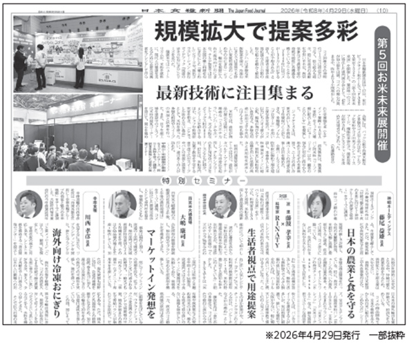 日本食糧新聞 The Japan Food Journal 2026年（令和8年）4月29日（水曜日）第5回お米未来展開催 規模拡大で提案多彩 最新技術に注目集まる 特別セミナー 海外向け冷凍おにぎり マーケットイン発想を 生活者視点で用途提案 日本の農業と食を守る ※2026年4月29日発行 一部抜粋