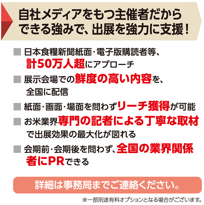 自社メディアをもつ主催者だからできる強みで、出展を強力に支援！ ■ 日本食糧新聞紙面・電子版購読者等、計50万人超にアプローチ ■ 展示会場での鮮度の高い内容を、全国に配信 ■ 紙面・画面・場面を問わずリーチ獲得が可能 ■ お米業界専門の記者による丁寧な取材で出展効果の最大化が図れる ■ 会期前・会期後を問わず、全国の業界関係者にPRできる 詳細は事務局までご連絡ください。 ※一部別途有料オプションとなる場合がございます。