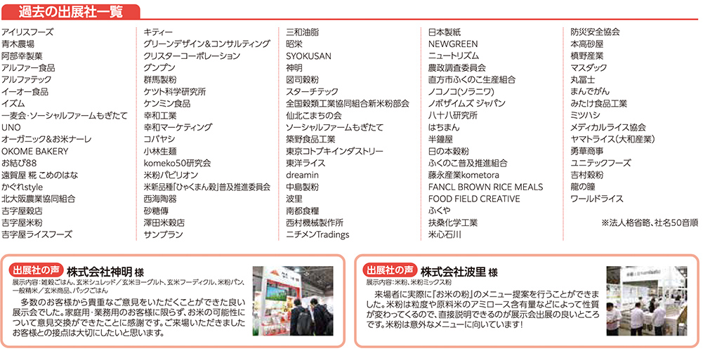過去の出展社一覧 アイリスフーズ 青木農場 阿部幸製菓 アルファー食品 アルファテック イイコーヒー食品 イズム 一麦会・ソーシャルファームもざせて UNO オーガニック&お米オール OOME BAKERY おむすびころりん本舗 沖縄食糧 オリザ油化協会 川光物産 神明精米工業 吉字屋フーズ キディー グリーンデザイン&コンサルティング クリスターコーポレーション グンブロ 群馬製粉 ケイアイジャパン ケンミン食品 幸和エコート 株式会社クオリティマーケティング コバヤシ コメックス komeko50研究会 米粉Jリサーチラボ 全国米粉協議会 一般社団法人きょうはな麩製造組合 佐藤食産 三和酒類 サンフリッジ 日本製紙 NEWGREEN ニュートリズム 農政調査委員会 直方市おくらの生産組合 ノコノン(シフク) ノザキイシズミヤ 八十八研究所 半田コーポレーション 半田精米 ふくの米普及推進組合 農業法人米komeTaro FANCL BROWN RICE MEALS FOOD FIELD CREATIVE ふくや 兵庫大学米心 米応司 川 三和油脂 昭栄 SYOKUSAN 神明 図司商店 スターディング 全国製粉協議会新米粉部会 大塚製薬 大塚食品 大望 中部プラスチック工業 日本精麦 ニチメンTradings 防災安全協会 本物堂 専明産業 マヌカン 丸玉 よねや食品 みたて工業所 ミツハシ メディカルライス協会 ヤマトライス(大和産業) 雄健 ユニテフーズ 米飯の会 ワールドライス ※法人格省略、社名50音順 出展社の声 株式会社神明様 展示内容:業務用米、加工米、米粉パン、米粉ヌードル、米ヌードル(バルク)、冷凍米飯等 『お米未来展に出展することでお客様視点を取り入れた良い展示ができ、来場者と業界関係者からの反応も良かった。新しい出会いや商談の機会ができたことに感謝している。今後も日本の米飯業界の発展に寄与できるよう努力したい』 出展社の声 株式会社波里様 展示内容:米粉、製粉 『米粉は家庭用以外の外食へのメニュー提案を行うことができました。米粉に興味を持つ多様なプロユーザーが商談目的に来場し、大きな成果が得られました。お米未来展は米粉活用促進の良い場です。米粉は海外からも注目されています！