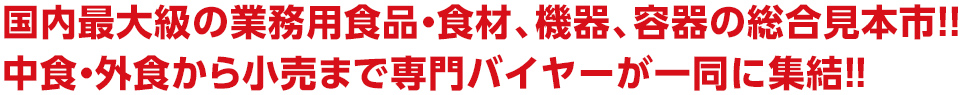 国内最大級の業務用食品・食材、機 器、容器の総合見本市!! 中食・外食から小売りまで専門バイヤ ーが一堂に集結!!