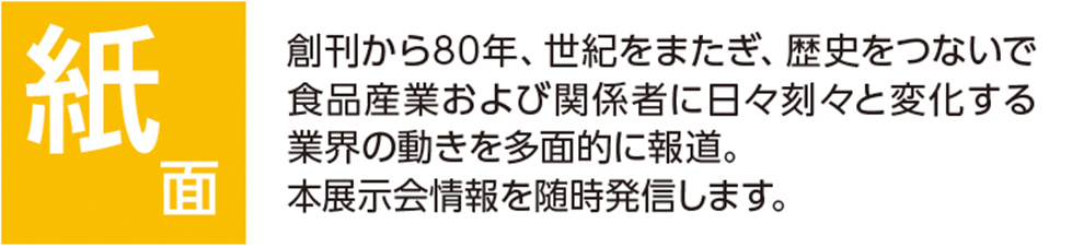 紙面 創刊から80年、世紀をまたぎ、歴史をつないで 食品産業および関係者に日々刻々と変化する 業界の動きを多面的に報道。 本展示会情報を随時発信します。