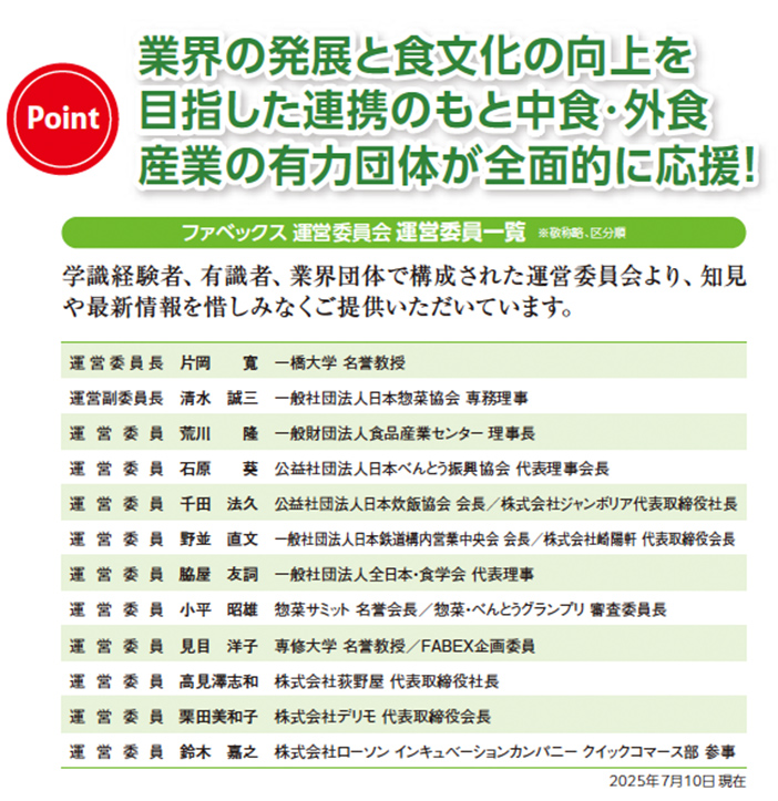 業界の発展と食文化の向上を目指した連携のもと、中食・外食産業の有力団体が全面的に応援。ファベックス運営委員会 運営委員一覧。学識経験者、有識者、業界団体で構成された運営委員会より知見や最新情報を提供。運営委員長は一橋大学名誉教授の片岡真氏。運営団体委員長は日本惣菜協会専務理事の清水誠二氏。委員は食品産業センター理事長の荒川陸氏、日本ベーカリー協会代表理事会長の石原好和氏、日本水産協会会長の千田法人氏、全日本・食学会代表理事の石塚忠氏、惣菜・べんとうグランプリ審査委員長の小平昭雄氏、帝塚山学院大学名誉教授でFABEX企画委員の見目洋子氏、教科書執筆者代表取締役社長の高見澤志和氏、モリモト代表取締役会長の安東英知子氏、ローソン インキュベーションカンパニー クイックマース部参事の鈴木嘉之氏。2025年7月10日現在。