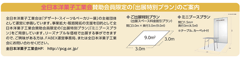 全日本洋菓子工業会賛助会員限定の「出展特別プラン」のご案内　全日本洋菓子工業会は「デザート・スイーツ＆ベーカリー展」の主催団体 として運営に参画しています。事業拡大・販路開拓の支援を目的として全 日本洋菓子工業会賛助会員限定の「出展特別プラン」「ミニブースプラ ン」をご用意しています。リーズナブルな価格で出展する事ができます ので、ご興味がある方は、FABEX運営事務局、または全日本洋菓子工業 会にお問い合わせください。 全日本洋菓子工業会HP：　http://pcg.or.jp/