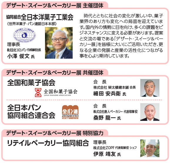 デザート・スイーツ＆ベーカリー展 主催団体 協同組合全日本洋菓子工業会（世界洋菓子・パン連盟日本本部）理事長 株式会社コロンバン 代表取締役会長 小澤俊文氏 時代とともに社会の変化が激しい中、菓子業界のあり方も変化への局面を迎えています。国内外の情勢に目を向け、多くの課題をビジネスチャンスに変える必要があります。提案と交流の場である「デザート・スイーツ＆ベーカリー展」を皆様に大いにご活用いただき、更なる企業の発展と産業の活性化につながる事を心より期待しています。デザート・スイーツ＆ベーカリー展 共催団体 全国和菓子協会 会長 株式会社榮太樓總本鋪 会長 細田安兵衛氏 全日本パン協同組合連合会 会長 株式会社唐人ベーカリー 代表取締役 桑野龍一氏 デザート・スイーツ＆ベーカリー展 特別協力 リテイルベーカリー協同組合 理事長 株式会社ZOPF 代表取締役 シェフ 伊原靖友氏