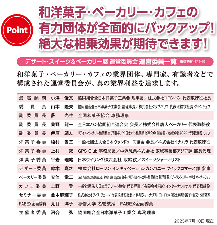 デザート・スイーツ＆ベーカリー展 運営委員会一覧。見出しに『和洋菓子・ベーカリー・カフェの有力団体が全面的にバックアップ！絶大な相乗効果が期待できます！』と記載。運営委員会は業界団体、専門家、有識者で構成。最高顧問は小澤俊文（全日本洋菓子工業会理事長・株式会社コロンバン代表取締役社長）。委員長は山本隆夫（全日本洋菓子工業会副理事長・株式会社クラブハリエ代表取締役社長、グランシェフ）。副委員長は数光生（全国和菓子協会専務理事）、桑野龍一（日本ベーカリー協同組合連合会会長・株式会社唐人ベーカリー代表取締役）、靖江洋司（リテイルベーカリー協同組合連合会会長・株式会社ZOPF代表取締役）。洋菓子委員は稲村省三（日本プレジデントシェフ協会会長・株式会社ナガイ代表取締役）、江村守（Sweets Club専務理事・株式会社アジアン部長代理）、平岩理緒（日本プリン協会代表理事・スイーツジャーナリスト）。デザート委員は鈴木嘉之（株式会社ローソンインキュベーションカンパニー クイックマース部参事）。ベーカリー委員は安倍竜二（Les Ambassadeurs du Pain de Japon会長・株式会社ポンパドウル専務取締役）。カフェ委員は上野登（日本カフェプランナー協会代表理事・株式会社ドトールコーヒーインターナショナル取締役）。セミナー委員は並木麻理子（株式会社オフィスクローバー代表取締役、料理研究家・ジャーナリスト・ヨーロッパ製菓業界専門家・食文化研究家）。FABEX企画委員は見目洋子（帝塚山学院大学名誉教授）。主催者委員長は河合弘（全日本洋菓子工業会専務理事）。2025年7月10日現在。