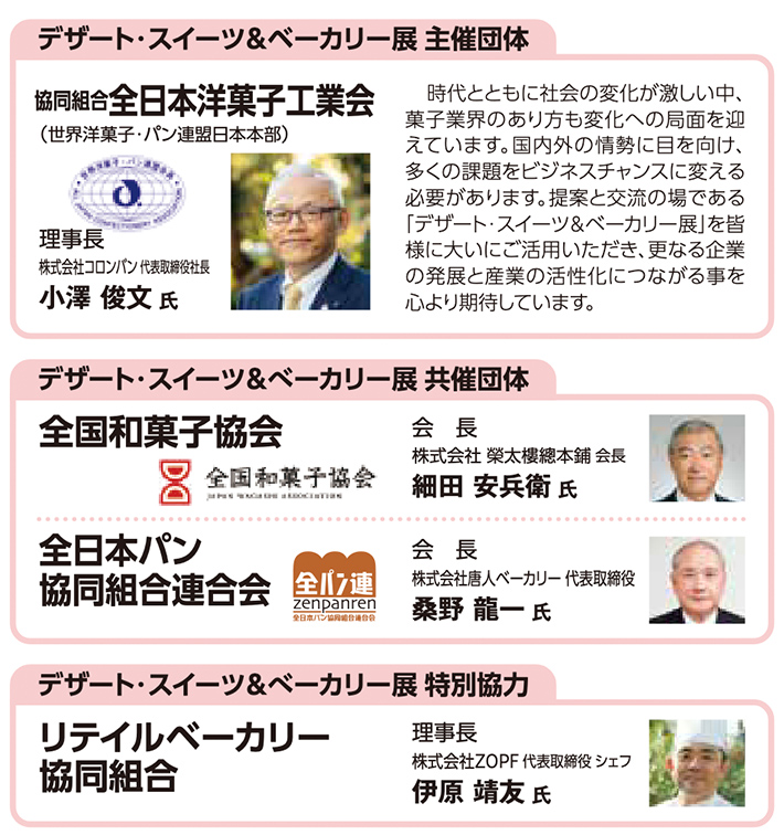 デザート・スイーツ＆ベーカリー展 主催団体・共催団体・特別協力団体の紹介。 主催団体：協同組合全日本洋菓子工業会（世界洋菓子・パン連盟日本本部）、理事長は株式会社コロンバン代表取締役社長の小澤俊文氏。時代や社会の変化に対応し、展示会を提案と交流の場として活用してほしいとのメッセージ。 共催団体：全国和菓子協会（会長 細田安兵衛氏、株式会社榮太樓總本鋪会長）、全日本パン協同組合連合会（会長 桑野龍一氏、株式会社唐人ベーカリー代表取締役）。 特別協力：リテイルベーカリー協同組合、理事長は株式会社ZOPF代表取締役シェフの伊原靖友氏