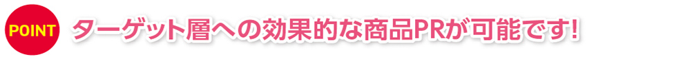 POINT ターゲット層への効果的な商品PRが可能です！