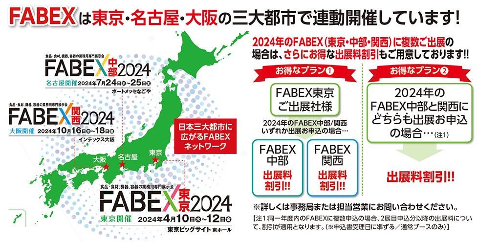 FABEXは東京・名古屋・大阪の三大都市で連動開催しています！  FABEX中部2024 名古屋開催 2024年7月24日水～25日木　ポートメッセなごや  FABEX関西2024 大阪開催 2024年10月16日水～18日金　インテックス大阪   FABEX東京2024 2024年4月10日水～12日金　東京ビッグサイト 東ホール   2024年のFABEX（東京・中部・関西）に複数ご出展の 場合は、さらにお得な出展料割引もご用意しております！！ お得なプラン❶ FABEX東京 ご出展社様 2024年のFABEX中部/関西いずれか出展お申込の場合… FABEX中部出展料割引!! FABEX関西出展料割引!!  お得なプラン❷ 2024年のFABEX中部と関西にどちらも出展お申込の場合…（注1）出展料割引!!  ※詳しくは事務局または担当営業にお問い合わせください。 【注1：同一年度内のFABEXに複数申込の場合、2展目申込分以降の出展料につい て、割引が適用となります。（※申込書受理日に準ずる／通常ブースのみ）】