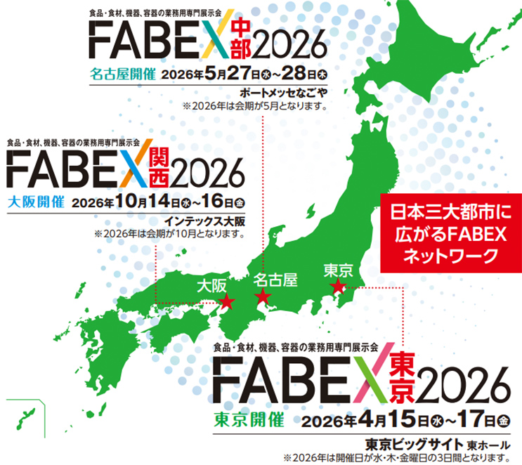 食品・食材、機器、容器の業務用専門展示会 FABEX中部2026 名古屋開催 2026年5月27日（水）～28日（木） ポートメッセなごや ※2026年は会期が5月となります。 FABEX関西2026 大阪開催 2026年10月14日（水）～16日（金） インテックス大阪 ※2026年は会期が10月となります。 日本三大都市に広がるFABEXネットワーク 大阪 名古屋 東京 FABEX東京2026 東京開催 2026年4月15日（水）～17日（金） 東京ビッグサイト 東ホール ※2026年は開催日が水・木・金曜日の3日間となります。
