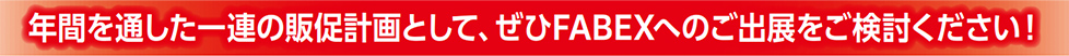 年間を通した一連の販促計画として、ぜひFABEXへのご出展をご検討ください！