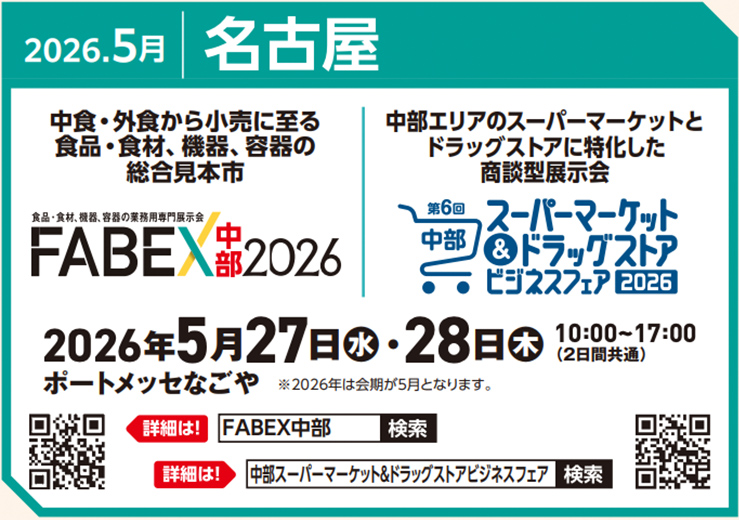 2026.5月 名古屋 中食・外食から小売に至る食品・食材、機器、容器の総合見本市 食品・食材、機器、容器の業務用専門展示会 FABEX中部2026 2026年5月27日（水）・28日（木） 10:00～17:00（2日間共通） ポートメッセなごや ※2026年は会期が5月となります。 中部エリアのスーパーマーケットとドラッグストアに特化した商談型展示会 第6回中部スーパーマーケット＆ドラッグストアビジネスフェア2026 詳細は！ FABEX中部 検索 詳細は！ 中部スーパーマーケット＆ドラッグストアビジネスフェア 検索