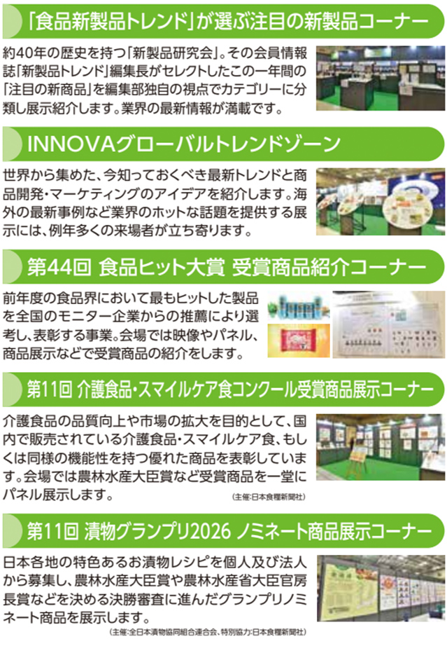 「『食品新製品トレンド』が選ぶ注目の新製品コーナー 約40年の歴史を持つ「新製品研究会」。その会員情報誌「新製品トレンド」編集長がセレクトしたこの一年間の「注目の新製品」を編集部独自の視点でカテゴリーに分類し展示紹介します。業界の最新情報が満載です。 INNOVAグローバルトレンドゾーン 世界中から集めた、今知っておくべき最新トレンドと商品開発・マーケティングのアイデアを紹介します。海外の最新事例などが業界のホットな話題を提供する展示には、例年多くの来場者が立ち寄ります。 第44回 食品ヒット大賞 受賞商品紹介コーナー 前年度の食品界において最もヒットした製品を全国のモニター企業からの推薦により選考し、表彰する事業。会場では映像やパネル、商品展示などで受賞商品の紹介を行います。 第11回 介護食品・スマイルケア食コンクール受賞商品展示コーナー 介護食品の品質向上や市場の拡大を目的として、国内で販売されている介護食品・スマイルケア食、もしくは同等の機能性を持つ優れた商品を表彰しています。会場では農林水産大臣賞など受賞商品を一堂にパネル展示します。（主催:日本食糧新聞社） 第11回 漬物グランプリ2026 ノミネート商品展示コーナー 日本各地の特色あるお漬物レシピを個人及び法人から募集し、農林水産大臣賞や農林水産省食料産業局長賞など数々の栄誉ある決勝審査に進んだグランプリノミネート商品を展示します。（主催:日本食糧新聞社）