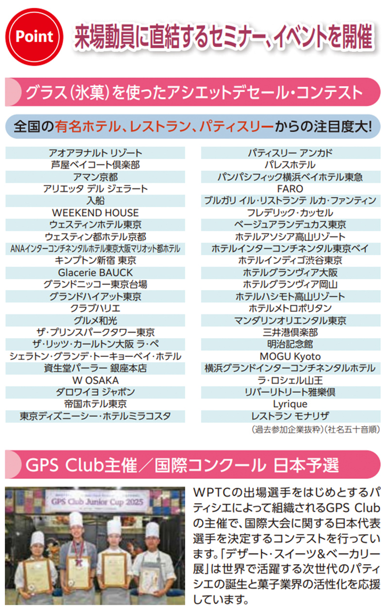 Point 来場動員に直結するセミナー、イベントを開催 グラス（氷菓）を使ったアシェットデセール・コンテスト 全国の有名ホテル、レストラン、パティスリーからの注目度大！ アオアヲナルトリゾート 芦屋ベイコート倶楽部 アマン京都 アリエッタデルジェラート 入船 WEEKEND HOUSE ウェスティンホテル東京 ウェスティン都ホテル京都 ANAインターコンチネンタルホテル東京&成田マリオット動ホテル キンプトン新宿東京 Glacerie BAUCK グランドニッコー東京台場 グランドハイアット東京 クラブハリエ グルメ和光 ザ・プリンスパークタワー東京 ザ・リッツ・カールトン大阪&ペニンシュラ東京 シェラトン・グランデ・トーキョーベイ・ホテル 資生堂パーラー銀座本店 W OSAKA ダロワイヨジャポン 帝国ホテル東京 東京ディズニーシー・ホテルミラコスタ パティスリーアンカド パレスホテル パンパシフィック横浜ベイホテル東急 FARO ブルガリイル・リストランテルカ・ファンティン フレデリック・カッセル ベージュアランデュカス東京 ホテルアソシア高山リゾート ホテルインターコンチネンタル東京ベイ ホテルレディシタ渋谷東京 ホテルグランヴィア大阪 ホテルグランヴィア岡山 ホテルハシモト高山リゾート ホテルメトロポリタン池袋 マンダリンオリエンタル東京 三井美味楽部 明治記念館 MOGU Kyoto 横浜グランドインターコンチネンタルホテル ラ・ロシェル山王 リバーリトリート雅樂倶 Lyrique レストランモナリザ （過去参加企業抜粋）（社名五十音順） GPS Club主催／国際コンクール日本予選 WPTCの出場選手をはじめとするパティシエによって組織されるGPS Clubの主催で、国際大会に関する日本代表選手を決定するコンテストを行っています。「デザート・スイーツ＆ベーカリー展」は世界で活躍する次世代のパティシエの誕生と菓子業界の活性化を応援しています。