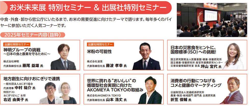 お米未来展 特別セミナー＆出展社特別セミナー 中食・外食・卸から官公庁にいたるまで、お米の需要促進に向けたテーマで語ります。毎年多くのバイヤーに参加いただく人気コーナーです。 2025年セミナー内容（抜粋） 出展社特別セミナー 神明グループの挑戦 ～日本の食と農業を守るために～ 株式会社神明 代表取締役社長 藤尾益雄氏 出展社特別セミナー 米粉の可能性 株式会社波里 代表取締役社長 藤波孝幸氏 日本の災害食をヒントに、国際標準（ISO）への挑戦！ 国立研究開発法人 医薬基盤・健康・栄養研究所 国際栄養・健康研究センター 食と健康・栄養国際標準化センター 災害栄養研究室 室長 坪山宜代氏 付加価値創生に向けおにぎりで連携 株式会社八代目儀兵衛 代表取締役社長 左近由美子氏 世界に誇る“おいしい”の循環型社会実現に向けたAKOMEYA TOKYOの取組み 株式会社サザビーリーグAKOMEYA TOKYO 代表取締役社長 山本浩文氏 消費者の行動につなげるコメと健康のマーケティング 公益財団法人 えひめ産業振興財団 農業技術・地域研究所 研究員 上席研究員 折笠俊輔氏