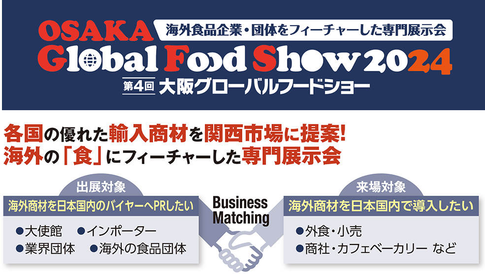 大阪グローバル フードショー 各国の優れた輸入商材を関西市場に提案！ 海外の「食」にフィーチャーした専門展示会.  出展対象 海外商材を日本国内のバイヤーへPRしたい ●大使館　●インポーター ●業界団体　●海外の食品団体 Business Matching 来場対象　海外商材を日本国内で導入したい  ●外食・小売 ●商社・カフェベーカリー など