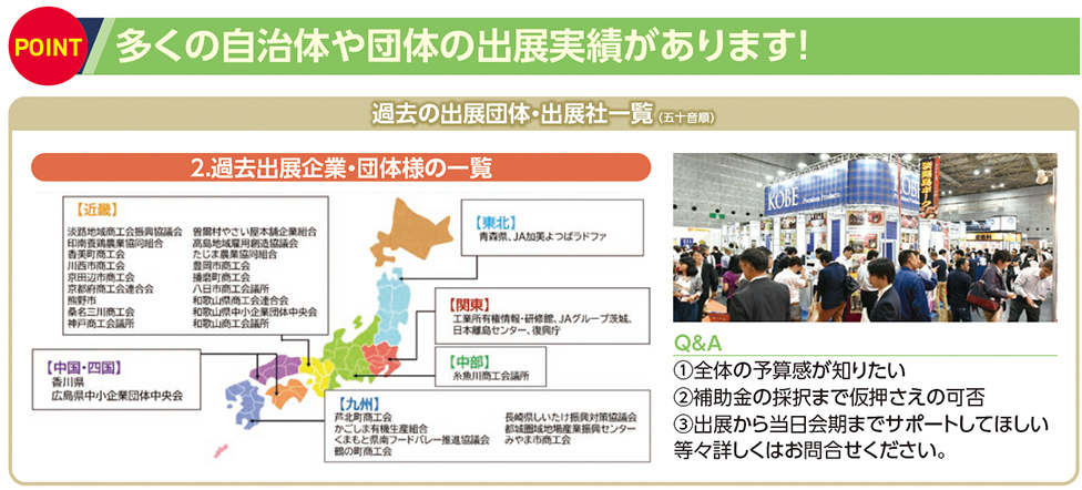 多くの自治体や団体の出展実績があります！ 過去の出展団体・出展社一覧（ 五十音順） 2.過去出展企業・団体様の一覧 Q&A ①全体の予算感が知りたい ②補助金の採択まで仮押さえの可否 ③出展から当日会期までサポートしてほしい 等々詳しくはお問合せください。 