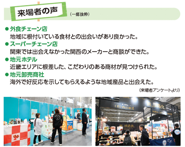来場者の声（一部抜粋）  外食チェーン店 地域に根付いている食材との出会いがあり良かった。  スーパーチェーン店 関東では出会えなかった関西のメーカーと商談ができた。  地元ホテル 近畿エリアに根差した、こだわりのある商材が見つけられた。  地元卸売商社 海外で好反応を示してもらえるような地域産品と出会えた。  （来場者アンケートより）