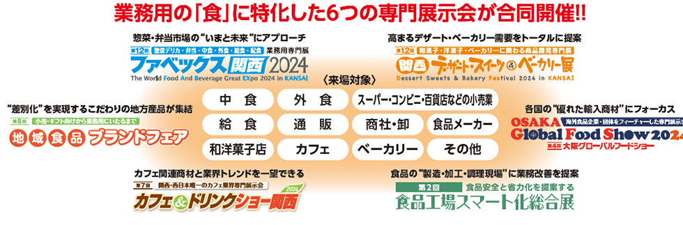 業務用の「食」に特化した6つの専門展示会が合同開催！！2号館 ファベックス関西 食品工場スマート化総合展 大阪グローバルフードショー  1号館 関西デザート・スイーツ & ベーカリー展 カフェ＆ドリンクショー関西 地域食品ブランドフェア　中　食 外　食スーパー・コンビニ・百貨店などの小売業 給　食通　販商社・卸食品メーカー 和洋菓子店カフェベーカリーその他