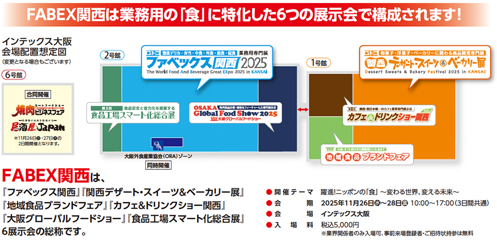 FABEX関西は業務用の「食」に特化した6つの展示会で構成されます！ インテックス大阪 会場配置想定図（変更になる場合もございます） 第13回 惣菜・弁当・中食・外食・給食・飲食・製菓 業務用専門展 ファベックス関西2025 The World Food And Beverage Great EXpo 2025 in KANSAI 第13回 和菓子・洋菓子・ベーカリーに関わる商品開発専門展 関西デザート・スイーツ＆ベーカリー展2025 in KANSAI OSAKA Global Food Show 2025 第5回 大阪グローバルフードショー 食品工場スマート化総合展 カフェ＆ドリンクショー関西 地域食品ブランドフェア 合同開催 焼肉ビジネスフェア 居酒屋JAPAN 2025年11月26日（水）〜28日（金）10:00〜17:00（3日間共通） 会場：インテックス大阪 入場料：税込5,000円 ※業界関係者のみご入場いただけます。事前来場登録・ご招待状持参で無料 FABEX関西は、「ファベックス関西」「関西デザート・スイーツ＆ベーカリー展」「地域食品ブランドフェア」「カフェ＆ドリンクショー関西」「大阪グローバルフードショー」「食品工場スマート化総合展」の6展示会の総称です。