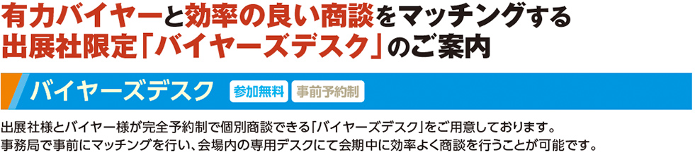 有力バイヤーと効率の良い商談をマッチングする 出展社限定「バイヤーズデスク」のご案内 バイヤーズデスク参加無料事前予約制. 出展社様とバイヤー様が完全予約制で個別商談できる「バイヤーズデスク」をご用意しております。 事務局で事前にマッチングを行い、会場内の専用デスクにて会期中に効率よく商談を行うことが可能です。