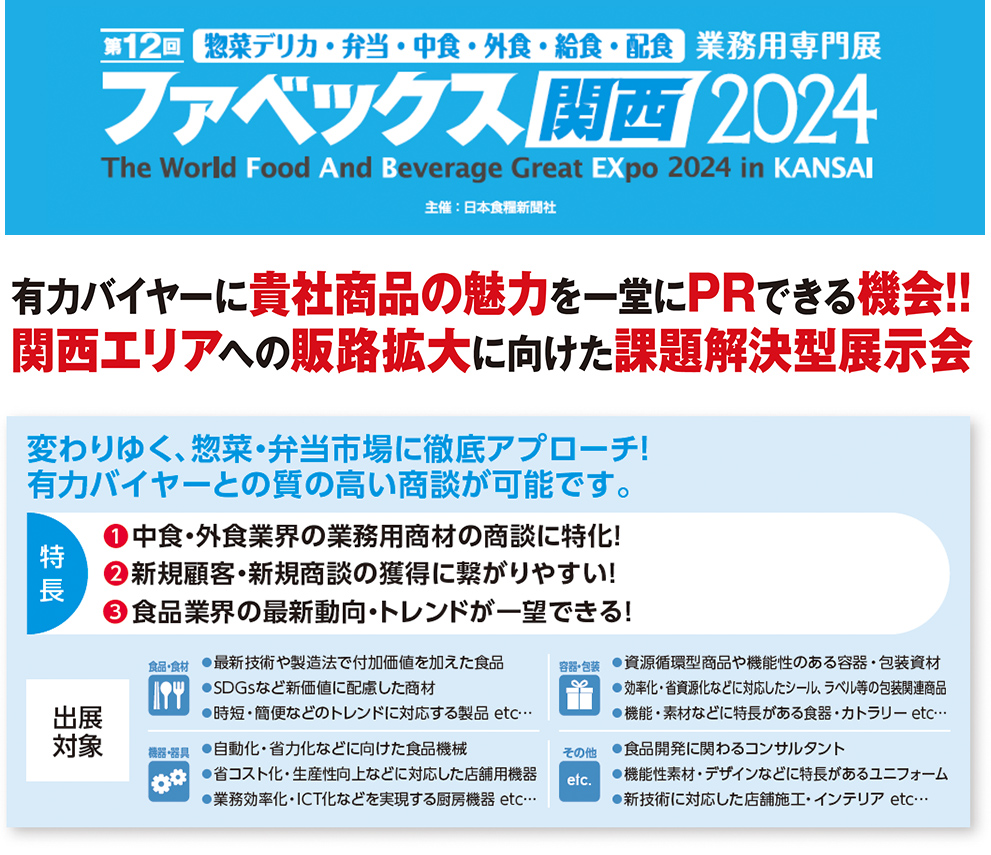 ファベックス関西2024 有力バイヤーに貴社商品の魅力を一堂にPRできる機会!! 関西エリアへの販路拡大に向けた課題解決型展示会変わりゆく、惣菜・弁当市場に徹底アプローチ！ 有力バイヤーとの質の高い商談が可能です。特 長変わりゆく、惣菜・弁当市場に徹底アプローチ！ 有力バイヤーとの質の高い商談が可能です。❶中食・外食業界の業務用商材の商談に特化！ ❷新規顧客・新規商談の獲得に繋がりやすい！ ❸食品業界の最新動向・トレンドが一望できる！出展 対象食品・食材●最新技術や製造法で付加価値を加えた食品 ●SDGsなど新価値に配慮した商材 ●時短・簡便などのトレンドに対応する製品 etc…容器・包装●資源循環型商品や機能性のある容器・包装資材 ●効率化・省資源化などに対応したシール、ラベル等の包装関連商品 ●機能・素材などに特長がある食器・カトラリー etc…機器・器具●自動化・省力化などに向けた食品機械 ●省コスト化・生産性向上などに対応した店舗用機器 ●業務効率化・ICT化などを実現する厨房機器 etc…その他●食品開発に関わるコンサルタント　 ●機能性素材・デザインなどに特長があるユニフォーム ●新技術に対応した店舗施工・インテリア etc…