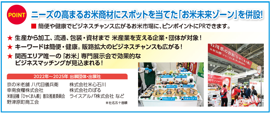 POINT ニーズの高まるお米商材にスポットを当てた「お米未来ゾーン」を併設！ 簡便や健康でビジネスチャンス広がるお米市場に、ピンポイントにPRできます。 生産から加工、流通、包装・資材まで米産業を支える企業・団体が対象！ キーワードは簡便・健康。販路拡大のビジネスチャンスも広がる！ 関西エリア唯一の「お米」専門展示会で効果的なビジネスマッチングが見込まれる！ 2022年～2025年 出展団体・出展社 京の米老舗 八代目儀兵衛 幸南食糧株式会社 米穀種「ひゃくまん穀」普及推進委員会 野津原町商工会 株式会社米心石川 株式会社のぼる ライスアルバ株式会社 など ※社名五十音順