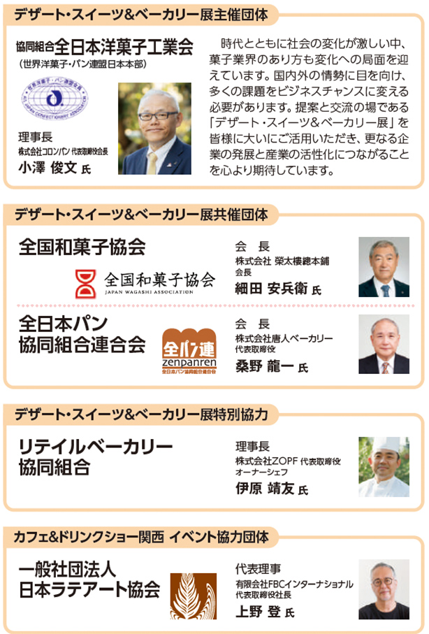 デザート・スイーツ＆ベーカリー展主催団体  協同組合全日本洋菓子工業会 （世界洋菓子・パン連盟日本本部）  理事長 株式会社シェ・リュイ 代表取締役会長 小澤 俊文 氏  時代とともに社会の変化が激しい中、菓子業界のあり方も変化への局面を迎えています。国内外の情勢に目を向け、多くの課題をビジネスチャンスに変える必要があります。提案と交流の場である「デザート・スイーツ＆ベーカリー展」を皆様に大いにご活用いただき、更なる企業の発展と産業の活性化につながることを心より期待しています。  デザート・スイーツ＆ベーカリー展共催団体  全国和菓子協会 会長 株式会社 榮太樓總本鋪 会長 細田 安兵衛 氏  全日本パン協同組合連合会 会長 株式会社唐人ベーカリー 代表取締役 桑野 龍一 氏  デザート・スイーツ＆ベーカリー展特別協力  リテイルベーカリー協同組合  理事長 株式会社ZOPF 代表取締役 オーナーシェフ 伊原 靖友 氏  カフェ＆ドリンクショー関西 イベント協力団体  一般社団法人 日本ラテアート協会  代表理事 有限会社FBCインターナショナル 代表取締役社長 上野 登 氏