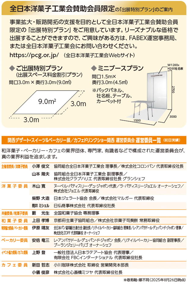 全日本洋菓子工業会賛助会員限定の「出展特別プラン」のご案内  事業拡大・販路開拓の支援を目的として全日本洋菓子工業会賛助会員限定の「出展特別プラン」をご用意しています。リーズナブルな価格で出展することができますので、ご興味がある方は、FABEX運営事務局、または全日本洋菓子工業会にお問い合わせください。 https://pcg.or.jp/（全日本洋菓子工業会Webサイト）  ご出展特別プラン（出展スペース料金割引プラン） 間口3.0m &times; 奥行3.0m（9.0㎡）  ミニブースプラン 間口1.5m 奥行3.0m（4.5㎡） ※バックパネル、社名板、テーブル、カーペット付  関西デザート・スイーツ＆ベーカリー展／カフェドリンクショー関西 運営委員会 運営委員一覧（前回実績）  和洋菓子・ベーカリー・カフェの業界団体、専門家、有識者などで構成された運営委員会が、真の業界利益を追求します。  主催委員／洋菓子 小澤 俊文　協同組合全日本洋菓子工業会 理事長／株式会社コロンバン 代表取締役社長 山本 隆夫　協同組合全日本洋菓子工業会 副理事長／株式会社クラブハリエ 代表取締役社長 グランシェフ  洋菓子委員 木山 寛　ヌーベル・パティスリー・デュ・ジャポン代表／ラ・パティスリー・ジュエル オーナーシェフ／株式会社ジュエル 代表取締役 柴野 大造　日本ジェラート協会 会長／株式会社マルガー 代表取締役 簡井 ミシェル　ロム商事株式会社 代表取締役社長  共催委員／和菓子委員 上田 享博　京都府生菓子協同組合／株式会社京菓子司 美濃忠 常務取締役  特別協力／ベーカリー委員 伊原 靖友　全日本パン協同組合連合会 副会長／リテイルベーカリー協同組合 理事長／レブァン・パンドール・デュ・ジャポン 理事／株式会社ZOPF 代表取締役 オーナーシェフ  ベーカリー委員 安倍 竜二　アンデルセン・デュ・ジャポン 会長／リテイルベーカリー協同組合 副理事長／ブーランジェリー パリゴ オーナーシェフ  イベント協力／カフェ委員 上野 登　一般社団法人日本ラテアート協会 代表理事／有限会社FBCインターナショナル 代表取締役社長  カフェ委員 新田 哲志　小川珈琲株式会社 取締役 営業開発本部長 小倉 俊彦　株式会社丸山珈琲 代表取締役社長  ※敬称略・順不同（2025年8月26日時点）