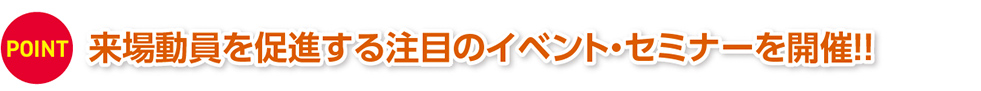 POINT 来場動員を促進する注目のイベント・セミナーを開催!!