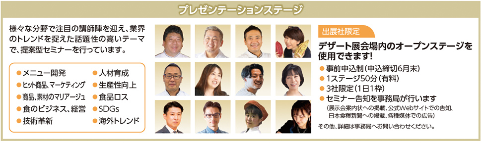 プレゼンテーションステージ  様々な分野で注目の講師陣を迎え、業界のトレンドを捉えた話題性の高いテーマで、提案型セミナーを行っています。  メニュー開発 ヒット商品・マーケティング 商品、素材のマリアージュ 食ビジネス、経営 技術革新 人材育成 生産性向上 食品ロス SDGs 海外トレンド  出展社限定 デザート展会場内のオープンステージを使用できます！  事前申込制（申込締切6月末） 1ステージ50分（有料） 3社限定（1日1枠） セミナー告知を事務局が行います  （展示会案内状への掲載、公式Webサイトでの告知、日本食糧新聞への掲載、各種媒体での広告）  その他、詳細は事務局へお問い合わせください。