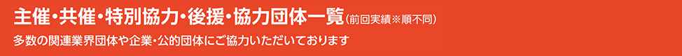 主催・共催・特別協力・後援・協力団体一覧（前回実績※順不同）多数の関連業界団体や企業・公的団体にご協力いただいております