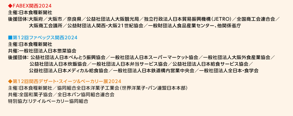 ◆FABEX関西2024 主催:日本食糧新聞社 後援団体:大阪府／大阪市／奈良県／公益社団法人大阪観光局／独立行政法人日本貿易振興機構(JETRO)／全国商工会連合会／大阪商工会議所／公益財団法人関西・大阪21世紀協会／一般財団法人食品産業センター、他関係省庁  ◆第12回ファベックス関西2024 主催:日本食糧新聞社 共催:一般社団法人日本惣菜協会 後援団体:公益社団法人日本べんとう振興協会／一般社団法人日本スーパーマーケット協会／一般社団法人大阪外食産業協会／公益社団法人日本炊飯協会／一般社団法人日本弁当サービス協会／公益社団法人日本給食サービス協会／公益社団法人日本メディカル給食協会／一般社団法人日本鉄道構内営業中央会／一般社団法人全日本・食学会  ◆第12回関西デザート・スイーツ&ベーカリー展2024 主催:日本食糧新聞社／協同組合全日本洋菓子工業会(世界洋菓子・パン連盟日本本部) 共催:全国和菓子協会／全日本パン協同組合連合会 特別協力:リテイルベーカリー協同組合