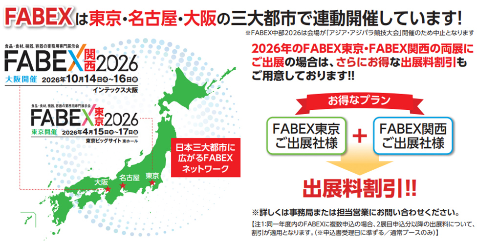 FABEXは東京・名古屋・大阪の三大都市で連動開催しています！ ※FABEX中部2026は会場が「アジア・アジパラ競技大会」開催のため中止となります  FABEX関西2026 大阪開催　2026年10月14日（水）〜16日（金） インテックス大阪  FABEX東京2026 東京開催　2026年4月15日（水）〜17日（金） 東京ビッグサイト 東ホール  日本三大都市に広がるFABEXネットワーク  2026年のFABEX東京・FABEX関西の両展にご出展の場合は、さらにお得な出展料割引もご用意しております!!  お得なプラン FABEX東京ご出展社様 ＋ FABEX関西ご出展社様  出展料割引!!  ※詳しくは事務局または担当営業にお問い合わせください。 【注】同一年度内のFABEXに複数申込の場合、2展目申込分以降の出展料について、割引が適用となります。（※申込受理日に準ずる／通常ブースのみ）