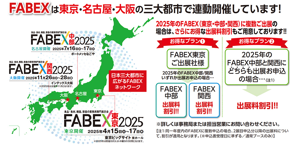 FABEXは東京・名古屋・大阪の三大都市で連動開催しています！ 2025年のFABEX（東京・中部・関西）に複数ご出展の場合は、さらにお得な出展料割引もご用意しております！！  FABEX中部2025 名古屋開催 2025年7月16日（水）～17日（木） ポートメッセなごや  FABEX関西2025 大阪開催 2025年11月26日（水）～28日（金） インテックス大阪 ※2025年は単独開催となります  FABEX東京2025 東京開催 2025年4月15日（火）～17日（木） 東京ビッグサイト 東ホール  日本三大都市に広がるFABEXネットワーク  お得なプラン① FABEX東京ご出展社様 2025年のFABEX中部/関西いずれかに出展のお申込の場合… FABEX中部 出展料割引！！ FABEX関西 出展料割引！！  お得なプラン② 2025年のFABEX中部と関西にどちらも出展のお申込の場合…（※1） 出展料割引！！  ※詳しくは事務局または担当営業にお問い合わせください。 ※1 FABEX東京にご出展されていない企業様がFABEX中部・関西の両方に出展される場合にも適用となります。 ※出展料割引は1小間あたりの料金にて設定されます（割引率等詳細は通常ブースのみ）