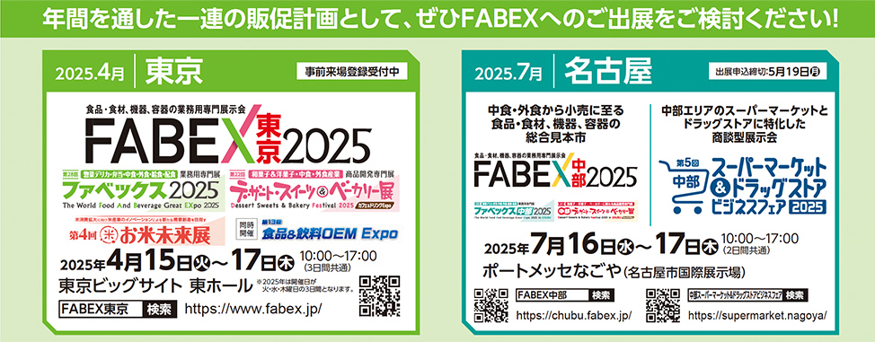 年間を通した一連の販促計画として、ぜひFABEXへのご出展をご検討ください！  2025.4月 東京 事前来場登録受付中 FABEX東京2025 食品・食材、機器、容器の業務用専門展示会 ファベックス2025 The World Food And Beverage Great EXpo 2025 デザート・スイーツ＆ベーカリー展 Dessert Sweets & Bakery Festival 2025 第4回 お米未来展 2025年4月15日（火）〜17日（木）10:00～17:00（3日間開催） 東京ビッグサイト 東ホール FABEX東京　検索　https://www.fabex.jp/  2025.7月 名古屋 出展申込締切:5月19日 FABEX中部2025 中食・外食から小売に至る食品・飲料、機器、容器の総合見本市 ファベックス中部2025 中部エリアのスーパーマーケットとドラッグストアに特化した商談展示会 第5回 中部スーパーマーケット＆ドラッグストアビジネスフェア2025 2025年7月16日（水）〜17日（木）10:00～17:00 ポートメッセなごや（名古屋市国際展示場）  FABEX中部 https://chubu.fabex.jp/ スーパーマーケット＆ドラッグストア https://supermarket.nagoya/