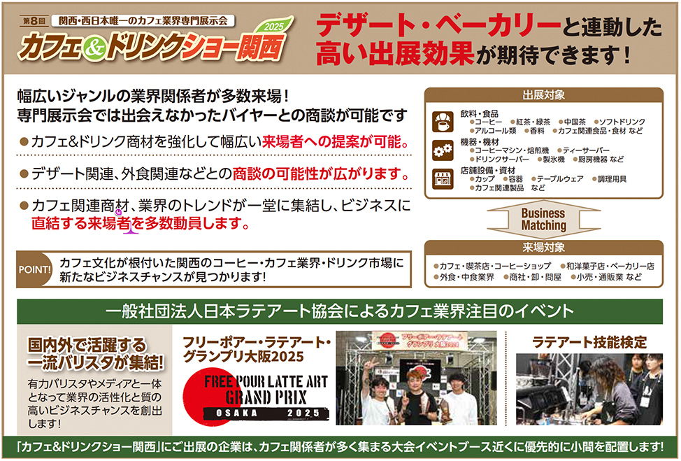第8回 関西・西日本唯一のカフェ業界専門展示会 カフェ&ドリンクショー関西2025 デザート・ベーカリーと連動した高い出展効果が期待できます！ 幅広いジャンルの業界関係者が多数来場！ 専門展示会では出会えなかったバイヤーとの商談が可能です ●カフェ&ドリンク商材を強化して幅広い来場者への提案が可能 ●デザート関連、外食関連などとの商談の可能性が広がります ●カフェ関連商材、業界のトレンドが一堂に集結し、ビジネスに直結する来場者を多数動員します POINT カフェ文化が根付いた関西のコーヒー・カフェ業界・ドリンク市場に新たなビジネスチャンスが見つかります！ 出展対象 食材・食品 コーヒー 紅茶・緑茶・中国茶 ソフトドリンク アルコール類 カフェ関連食品・食材など 器具・設備 エスプレッソマシン・焙煎機・抽出機器 製菓・製パン機器 業務用冷蔵庫など 店舗備品・サービス カフェ家具・テーブルウェア カフェ関連サービス 調理器具 Business Matching 来場対象 カフェ・喫茶店・コーヒーショップ 洋菓子店・ベーカリー店 外食・中食業者 商社・問屋・卸・輸入商社 小売・通販業者など 一般社団法人日本ラテアート協会によるカフェ業界注目のイベント 国内外で活躍する一流バリスタが集結！ 有力バリスタやメディアと一体になった業界注目の大会を開催！ 御社のビジネスチャンス創出に繋がります！ フリーポア・ラテアート・グランプリ大阪2025 FREE POUR LATTE ART GRAND PRIX OSAKA 2025 ラテアート技能検定 「カフェ&ドリンクショー関西」にご出展の企業は、カフェ関連関係者が多く集まる大会イベントブース近くに優先的に小間を配置します！