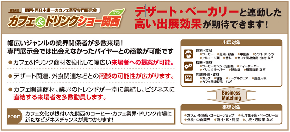 第9回 関西・西日本唯一のカフェ業界専門展示会 カフェ＆ドリンクショー関西 2026 デザート・ベーカリーと連動した高い出展効果が期待できます！  幅広いジャンルの業界関係者が多数来場！ 専門展示会では出会えなかったバイヤーとの商談が可能です  カフェ＆ドリンク商材を強化して幅広い来場者への提案が可能。 デザート関連、外食関連などとの商談の可能性が広がります。 カフェ関連商材、業界のトレンドが一堂に集結し、ビジネスに直結する来場者を多数動員します。  POINT! カフェ文化が根付いた関西のコーヒー・カフェ業界・ドリンク市場に新たなビジネスチャンスが見つかります！  出展対象  飲料・食品 コーヒー 紅茶・緑茶 中国茶 ソフトドリンク アルコール類 香料 カフェ関連商品・食材 など  機器・機材 焙煎機 コーヒーマシン・抽出機 ティーサーバー ドリンクサーバー 製氷機 厨房機器 など  店舗設備・資材 カップ 食器 テーブルウェア 調理用具 カフェ関連製品 など  Business Matching  来場対象  カフェ・喫茶店・コーヒーショップ 和洋菓子店・ベーカリー店 外食・中食業界 商社・卸・問屋 小売・通販業 など