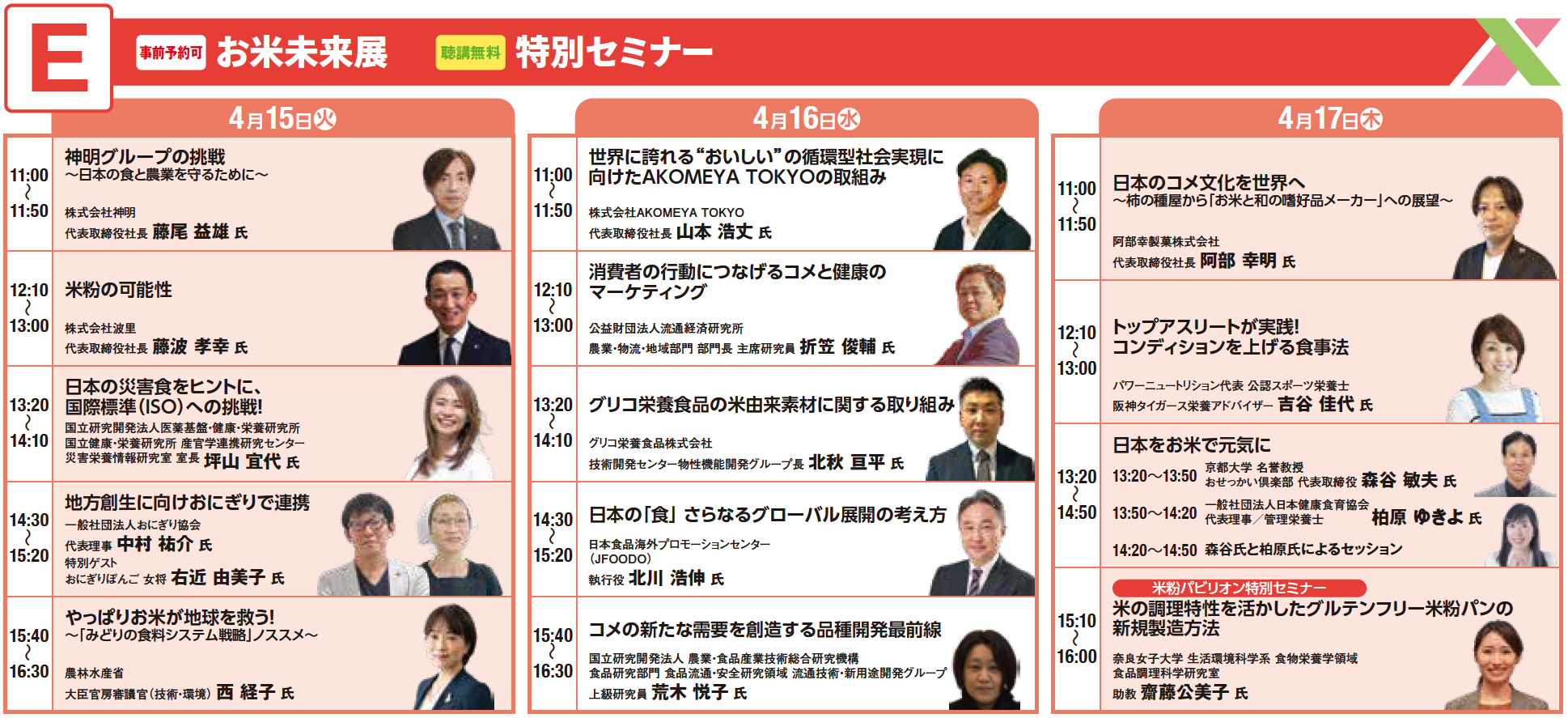 【4月15日（火）】
11:00～11:50
神明グループの挑戦 ～日本の食と農業を守るために～
株式会社神明
代表取締役社長
藤尾 益雄 氏

12:10～13:00
米粉の可能性
株式会社波里
代表取締役社長
藤波 孝幸 氏

13:20～14:10
日本の災害食をヒントに、国際標準（ISO）への挑戦！
国立研究開発法人 医薬基盤・健康・栄養研究所
受託事業・災害栄養研究班 非常勤研究センター
災害栄養情報研究室 室長
坪山 宜代 氏

14:30～15:20
地方創生に向けおにぎりで連携
一般社団法人おにぎり協会
代表理事
中村 祐介 氏
にぎらずにおにぎりメーカー考案
右近 由美子 氏

15:40～16:30
やっぱりお米が地球を救う！ ～「みどり」の食料システム戦略」ススメ～
農林水産省
大臣官房審議官（技術・環境）
西 経子 氏

【4月16日（水）】
11:00～11:50
世界に誇れる“おいしい”の循環型社会実現に向けたAKOMEYA TOKYOの取組み
株式会社AKOMEYA TOKYO
代表取締役社長
山本 浩丈 氏

12:10～13:00
消費者の行動につながるコメと健康のマーケティング
公益財団法人 流通経済研究所
農業・物流・地域商社 部門長 主席研究員
折笠 俊輔 氏

13:20～14:10
グリコ栄養食品の米由来素材に関する取り組み
グリコ栄養食品株式会社
技術開発センター物性機能開発グループ長
北秋 宜平 氏

14:30～15:20
日本の「食」さらなるグローバル展開の考え方
日本食海外プロモーションセンター（JFOODO）
執行役
北川 浩伸 氏

15:40～16:30
コメの新たな需要を創造する品種開発最前線
国立研究開発法人 農業・食品産業技術総合研究機構
農業研究部門 水田利用研究領域 流通技術・新用途開発グループ
上級研究員
荒木 悦子 氏

【4月17日（木）】
11:00～11:50
日本のコメ文化を世界へ ～柿の種屋から「お米と和の嗜好品メーカー」への展望～
阿部幸製菓株式会社
代表取締役社長
阿部 幸明 氏

12:10～13:00
トップアスリートが実践！コンディションを上げる食事法
パワー・ニュートリション代表 公認スポーツ栄養士
阪神タイガース栄養アドバイザー
吉谷 佳代 氏

13:20～14:50
日本をお米で元気に
京都大学 名誉教授
こめかがく小説家 代表取締役
森谷 敏夫 氏
株式会社五穀豊穣 代表理事
柏原 ゆきよ 氏
※森谷氏と柏原氏によるセッションあり

【米粉パビリオン特別セミナー】
15:10～16:00
米の調理特性を活かしたグルテンフリー米粉パンの新規提案方法
奈良女子大学 生活環境学部 食物栄養学科
助教
齋藤 公美子 氏